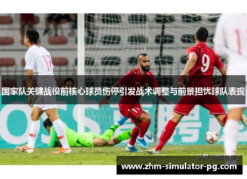 国家队关键战役前核心球员伤停引发战术调整与前景担忧球队表现 国家队关键战役前核心球员伤停引发战术调整与前景担忧球队表现