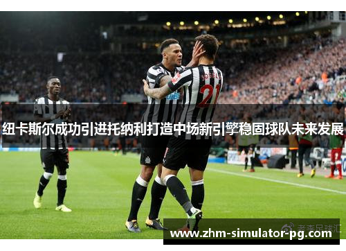 纽卡斯尔成功引进托纳利打造中场新引擎稳固球队未来发展 纽卡斯尔成功引进托纳利打造中场新引擎稳固球队未来发展