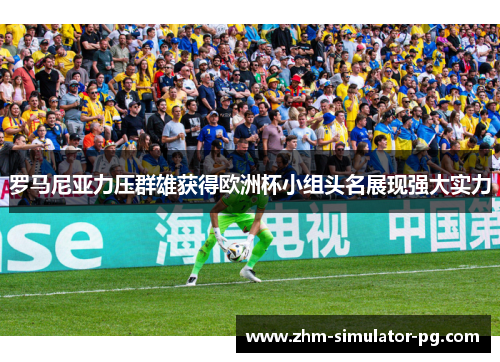罗马尼亚力压群雄获得欧洲杯小组头名展现强大实力